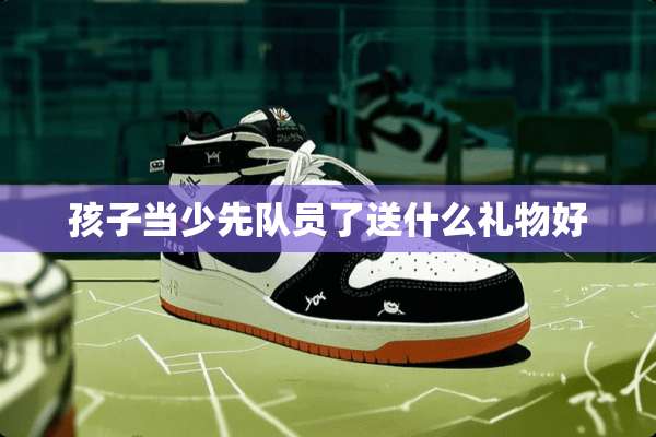 孩子当少先队员了送什么礼物好