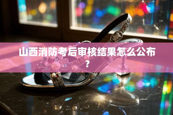 山西消防考后审核结果怎么公布？