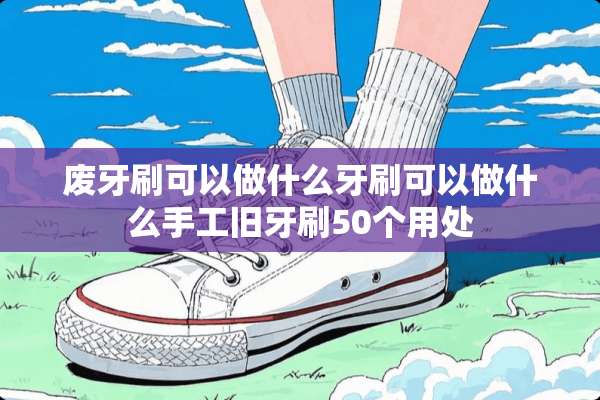 废牙刷可以做什么牙刷可以做什么手工旧牙刷50个用处
