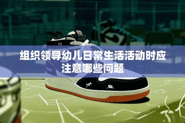组织领导幼儿日常生活活动时应注意哪些问题