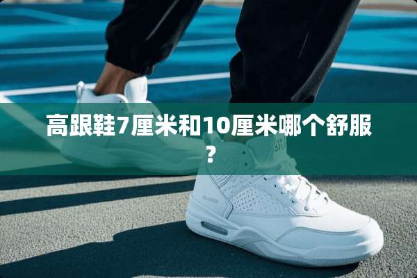 高跟鞋7厘米和10厘米哪个舒服？