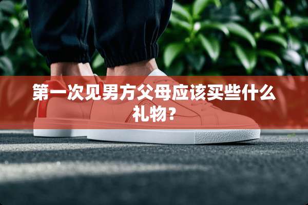 第一次见男方父母应该买些什么礼物？