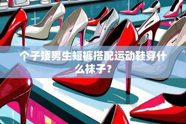 个子矮男生短裤搭配运动鞋穿什么袜子？