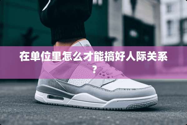 在单位里怎么才能搞好人际关系？
