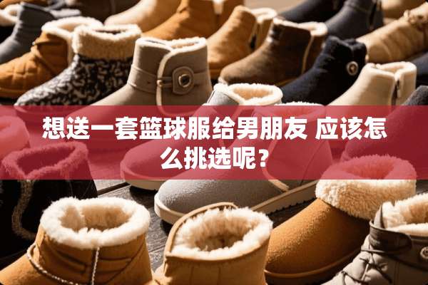 想送一套篮球服给男朋友 应该怎么挑选呢？