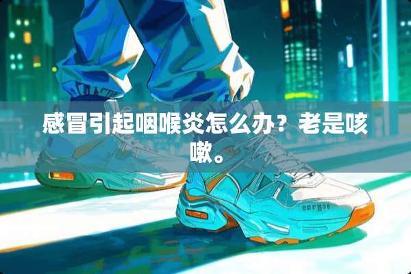 感冒引起咽喉炎怎么办？老是咳嗽。