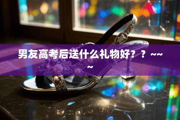 男友高考后送什么礼物好？？~~~