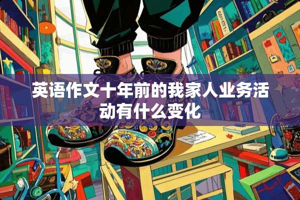 英语作文十年前的我家人业务活动有什么变化