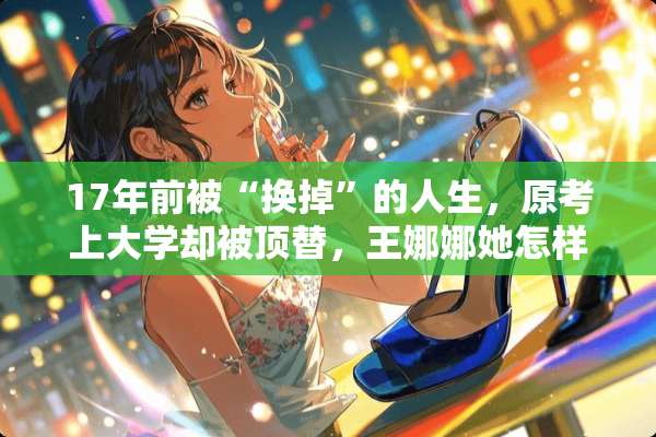 17年前被“换掉”的人生，原考上大学却被顶替，王娜娜她怎样了？