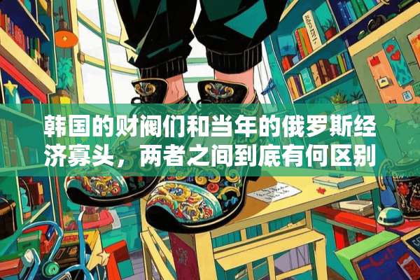 韩国的财阀们和当年的俄罗斯经济寡头，两者之间到底有何区别？