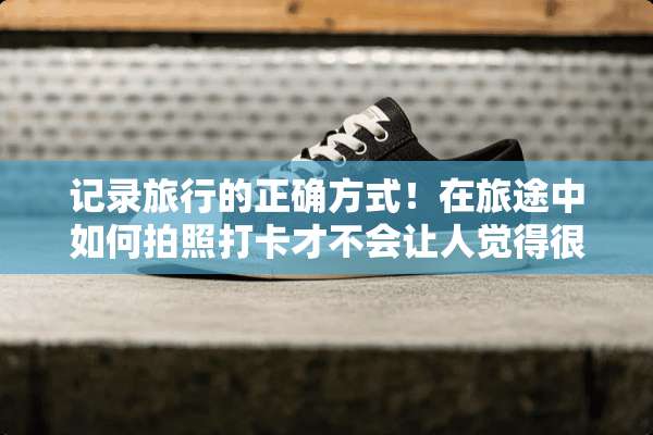 记录旅行的正确方式！在旅途中如何拍照打卡才不会让人觉得很low？