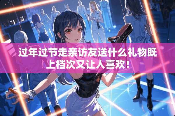 过年过节走亲访友送什么礼物既上档次又让人喜欢！