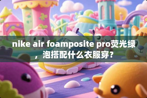 nike air foamposite pro荧光绿，泡搭配什么衣服穿？