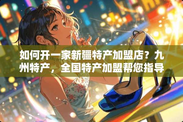 如何开一家新疆特产加盟店？九州特产，全国特产加盟帮您指导！