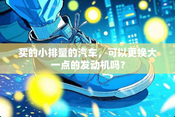 买的小排量的汽车，可以更换大一点的发动机吗？