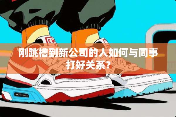 刚跳槽到新公司的人如何与同事打好关系？