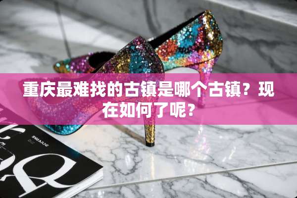 重庆最难找的古镇是哪个古镇？现在如何了呢？