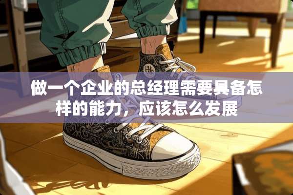做一个企业的总经理需要具备怎样的能力，应该怎么发展