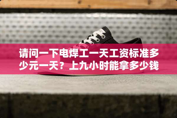 请问一下电焊工一天工资标准多少元一天？上九小时能拿多少钱谢谢。