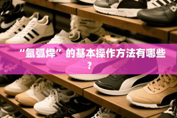 “氩弧焊”的基本操作方法有哪些？