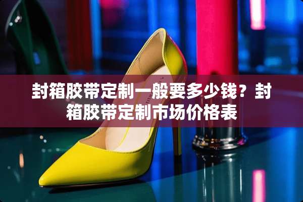 封箱胶带定制一般要多少钱？封箱胶带定制市场价格表