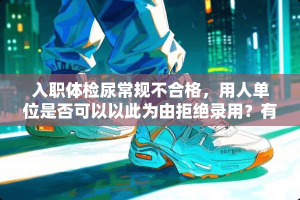 入职体检尿常规不合格，用人单位是否可以以此为由拒绝录用？有何相关法律规定？