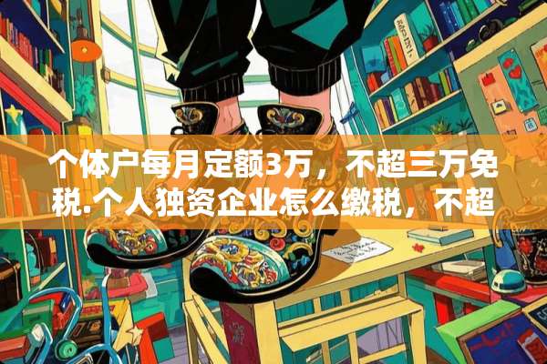 个体户每月定额3万，不超三万免税.个人独资企业怎么缴税，不超3万用缴税吗？