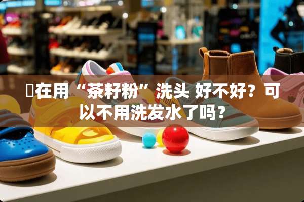誰在用“茶籽粉”洗头 好不好？可以不用洗发水了吗？