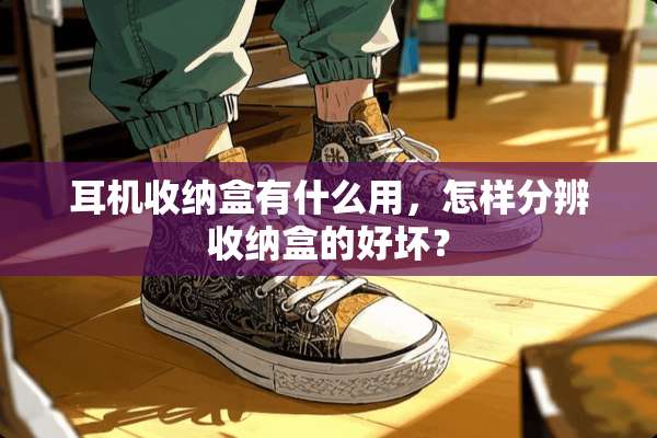 耳机收纳盒有什么用，怎样分辨收纳盒的好坏？