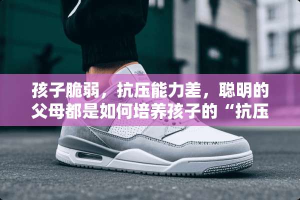 孩子脆弱，抗压能力差，聪明的父母都是如何培养孩子的“抗压能力”？