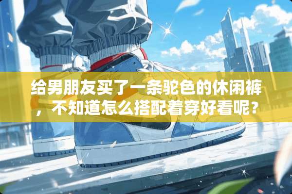 给男朋友买了一条驼色的休闲裤，不知道怎么搭配着穿好看呢？