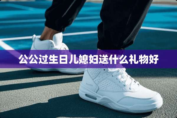 公公过生日儿媳妇送什么礼物好