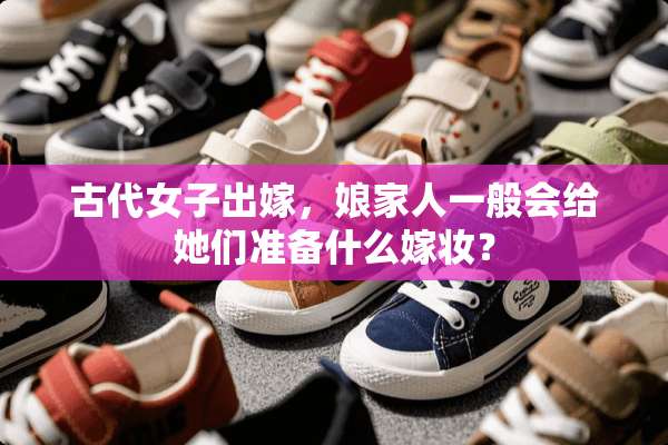 古代女子出嫁，娘家人一般会给她们准备什么嫁妆？