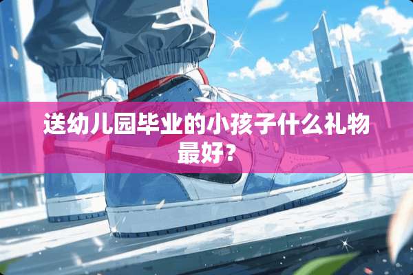 送幼儿园毕业的小孩子什么礼物最好？