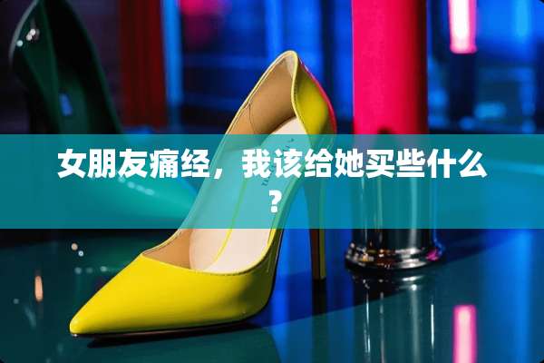 女朋友痛经，我该给她买些什么？