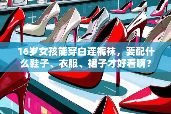 16岁女孩能穿白连**，要配什么鞋子、衣服、裙子才好看啊？