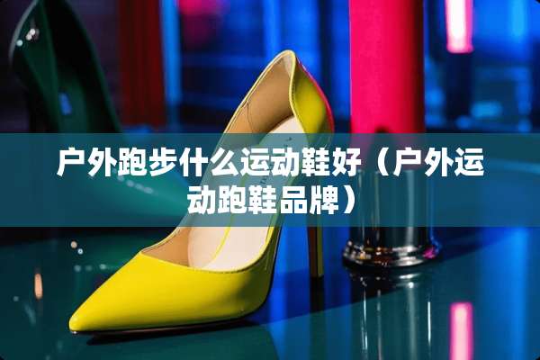 户外跑步什么运动鞋好（户外运动跑鞋品牌）