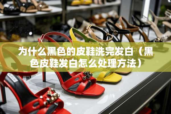 为什么黑色的皮鞋洗完发白（黑色皮鞋发白怎么处理方法）