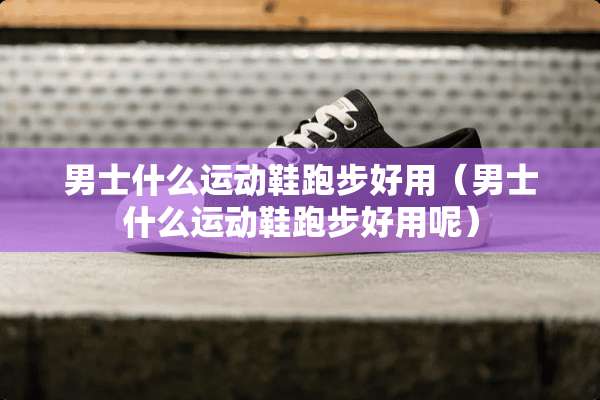 男士什么运动鞋跑步好用（男士什么运动鞋跑步好用呢）