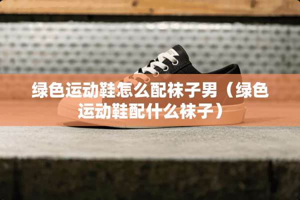 绿色运动鞋怎么配袜子男（绿色运动鞋配什么袜子）