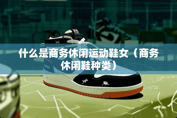 什么是商务休闲运动鞋女（商务休闲鞋种类）