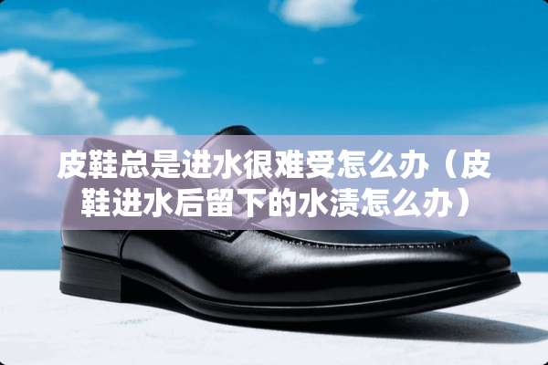 皮鞋总是进水很难受怎么办（皮鞋进水后留下的水渍怎么办）