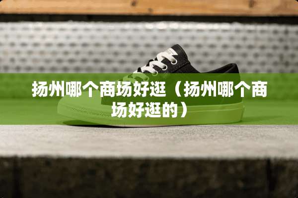 扬州哪个商场好逛（扬州哪个商场好逛的）