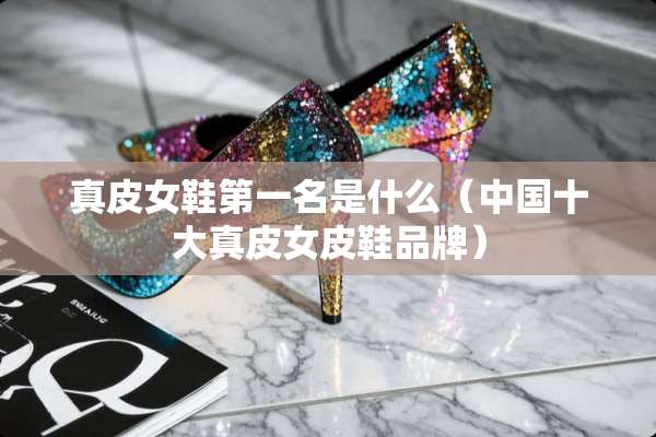 真皮女鞋第一名是什么（中国十大真皮女皮鞋品牌）