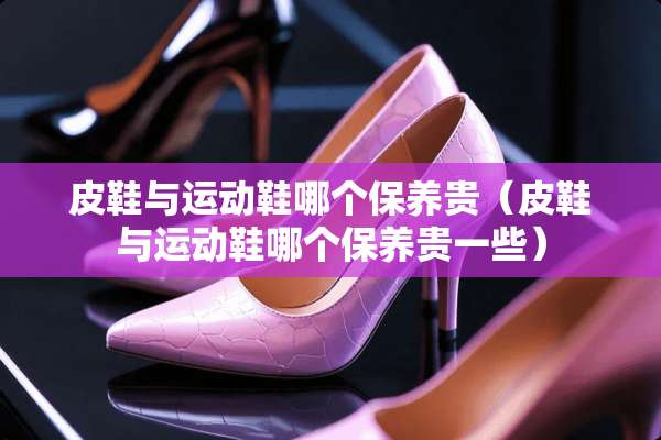 皮鞋与运动鞋哪个保养贵（皮鞋与运动鞋哪个保养贵一些）