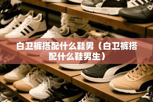 白卫裤搭配什么鞋男（白卫裤搭配什么鞋男生）