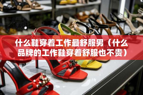 什么鞋穿着工作最舒服男（什么品牌的工作鞋穿着舒服也不贵）