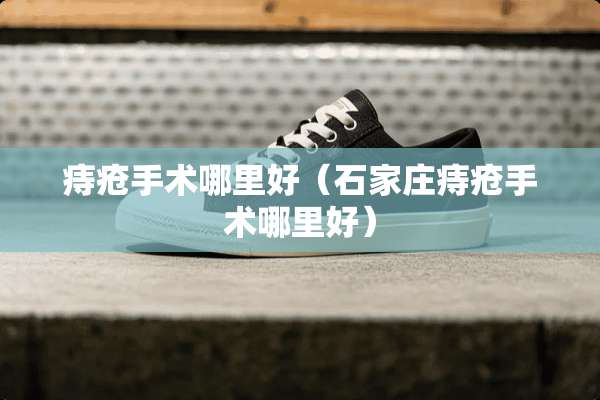 痔疮手术哪里好（石家庄痔疮手术哪里好）
