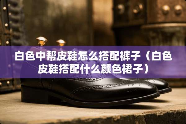 白色中帮皮鞋怎么搭配裤子（白色皮鞋搭配什么颜色裙子）