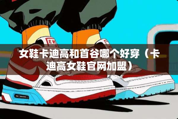 女鞋卡迪高和首谷哪个好穿（卡迪高女鞋官网加盟）